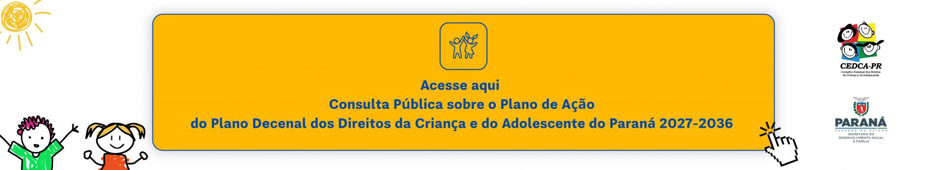 acesse_aqui_a_consulta_publica_sobre_o_plano_de_acao_do_plano_decenal_dos_direitos_da_crianca_e_do_adolescente_do_parana_2027-2036.png